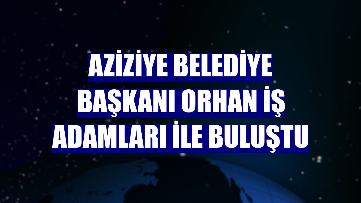 Aziziye Belediye Başkanı Orhan iş adamları ile buluştu