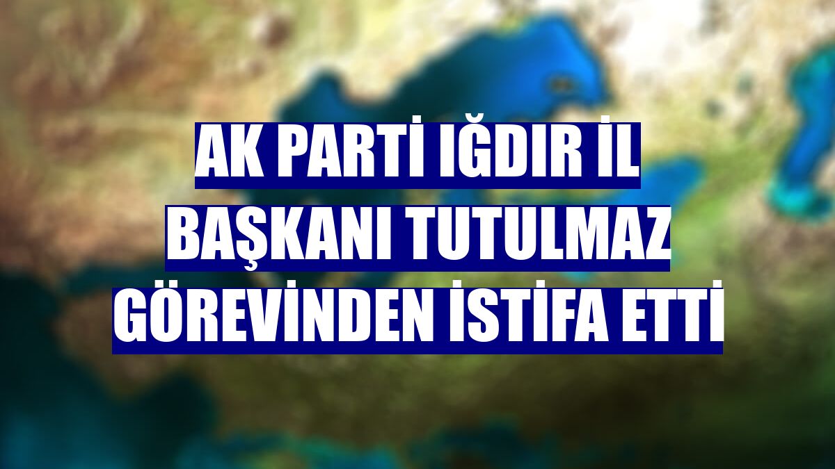 AK Parti Iğdır İl Başkanı Tutulmaz görevinden istifa etti