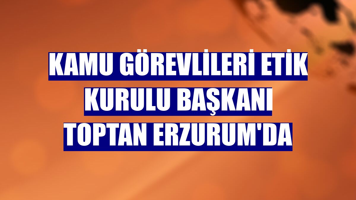 Kamu Görevlileri Etik Kurulu Başkanı Toptan Erzurum'da
