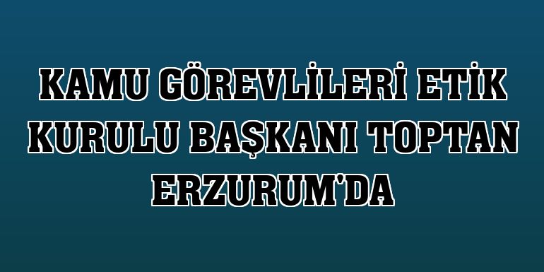 Kamu Görevlileri Etik Kurulu Başkanı Toptan Erzurum'da