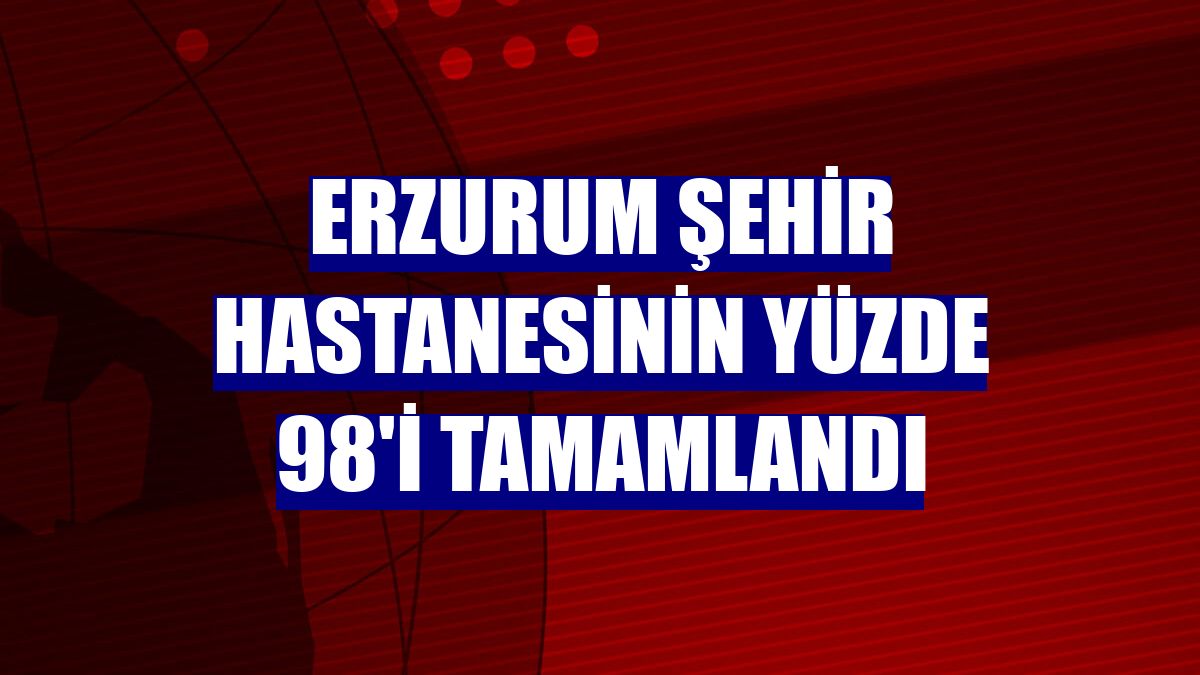 Erzurum Şehir Hastanesinin yüzde 98'i tamamlandı