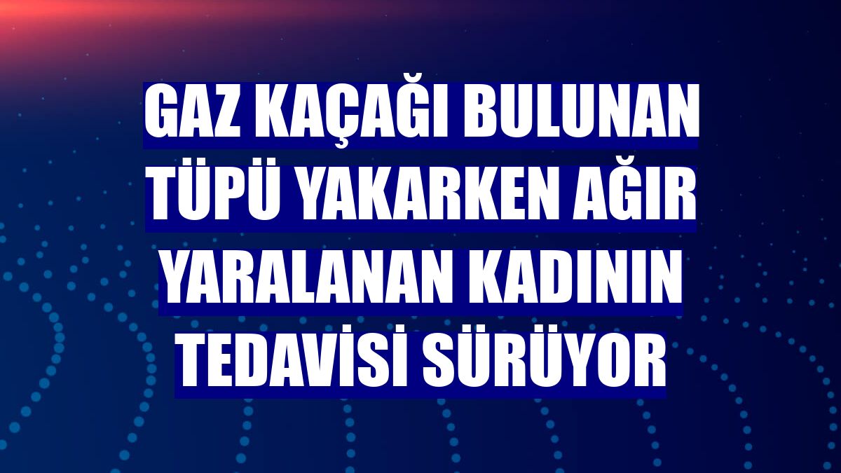 Gaz kaçağı bulunan tüpü yakarken ağır yaralanan kadının tedavisi sürüyor