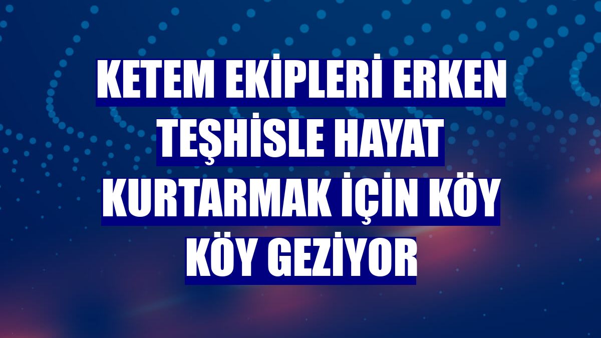 KETEM ekipleri erken teşhisle hayat kurtarmak için köy köy geziyor