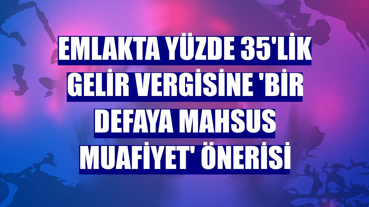 Emlakta yüzde 35'lik gelir vergisine 'bir defaya mahsus muafiyet' önerisi