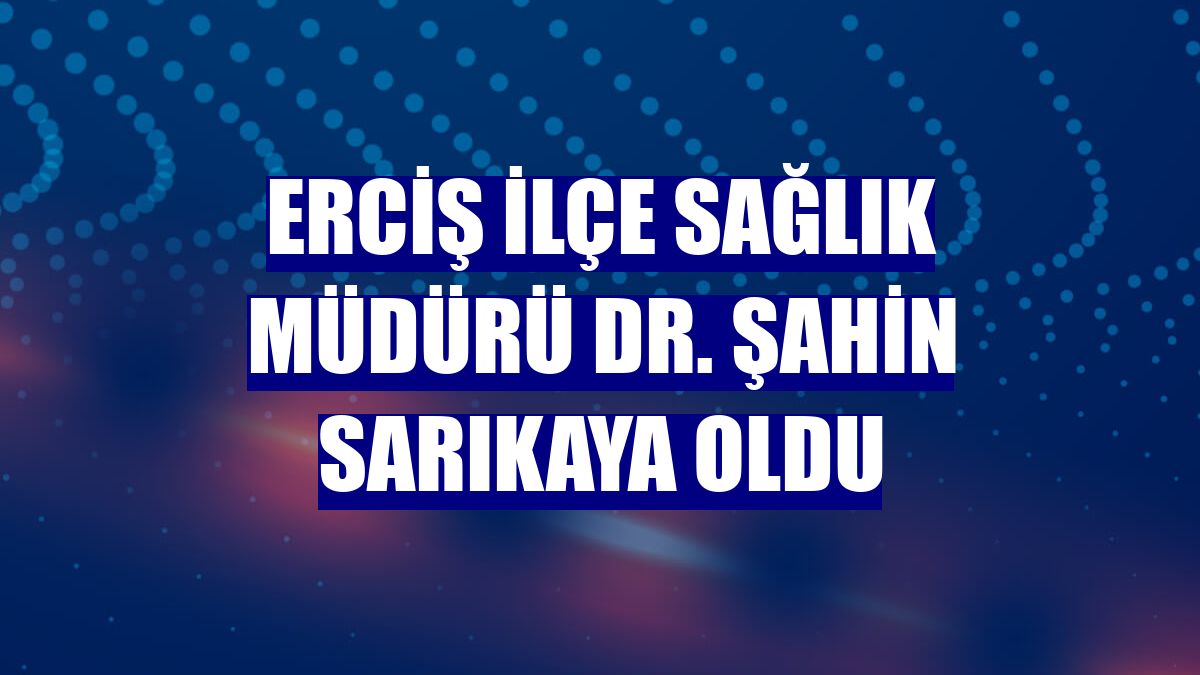 Erciş İlçe Sağlık Müdürü Dr. Şahin Sarıkaya oldu