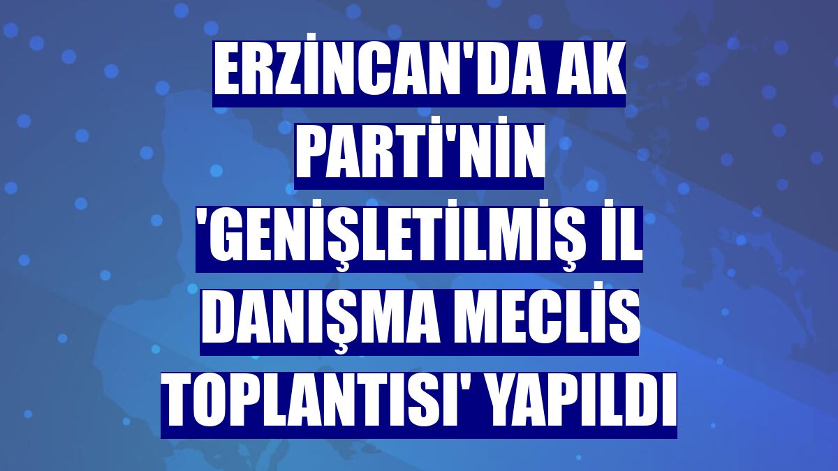 Erzincan'da AK Parti'nin 'Genişletilmiş İl Danışma Meclis Toplantısı' yapıldı