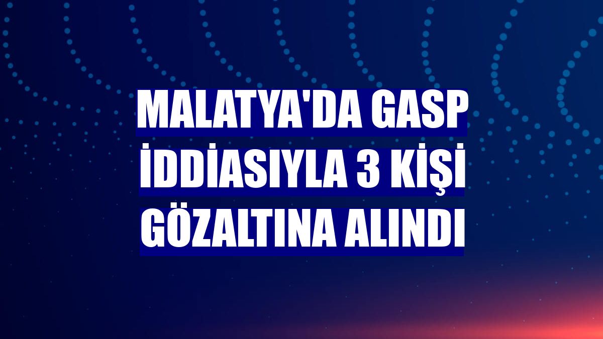 Malatya'da gasp iddiasıyla 3 kişi gözaltına alındı