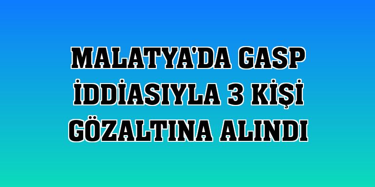 Malatya'da gasp iddiasıyla 3 kişi gözaltına alındı