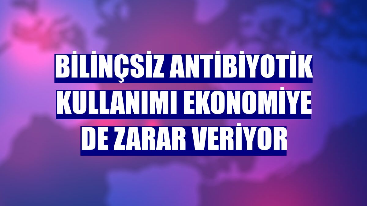 Bilinçsiz antibiyotik kullanımı ekonomiye de zarar veriyor