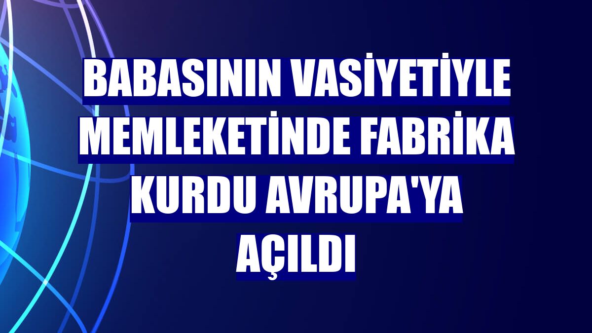 Babasının vasiyetiyle memleketinde fabrika kurdu Avrupa'ya açıldı