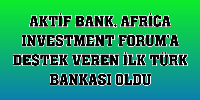 Aktif Bank, Africa Investment Forum'a destek veren ilk Türk bankası oldu
