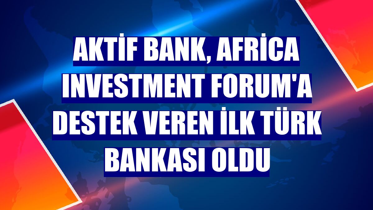 Aktif Bank, Africa Investment Forum'a destek veren ilk Türk bankası oldu