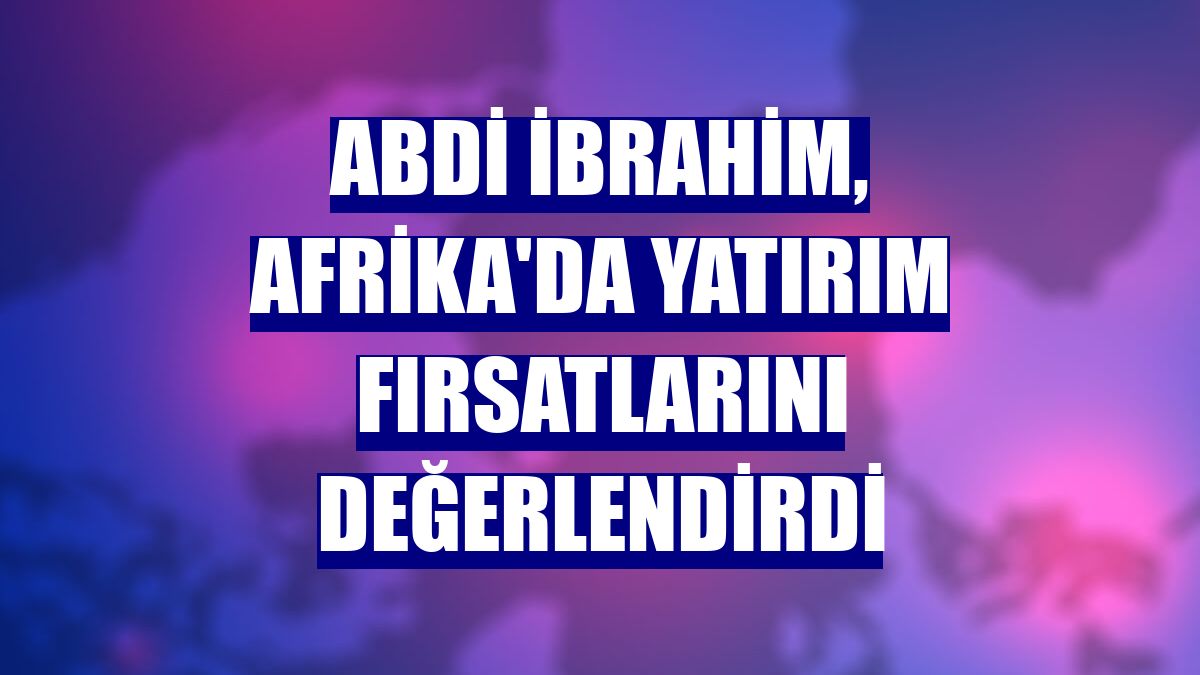 Abdi İbrahim, Afrika'da yatırım fırsatlarını değerlendirdi