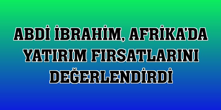Abdi İbrahim, Afrika'da yatırım fırsatlarını değerlendirdi
