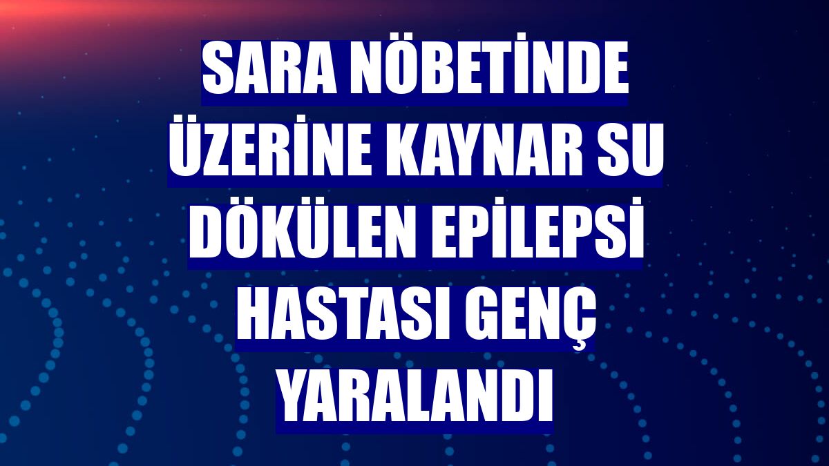 Sara nöbetinde üzerine kaynar su dökülen epilepsi hastası genç yaralandı
