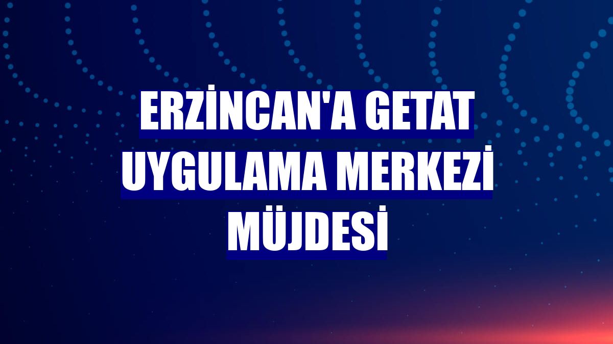 Erzincan'a GETAT Uygulama Merkezi müjdesi