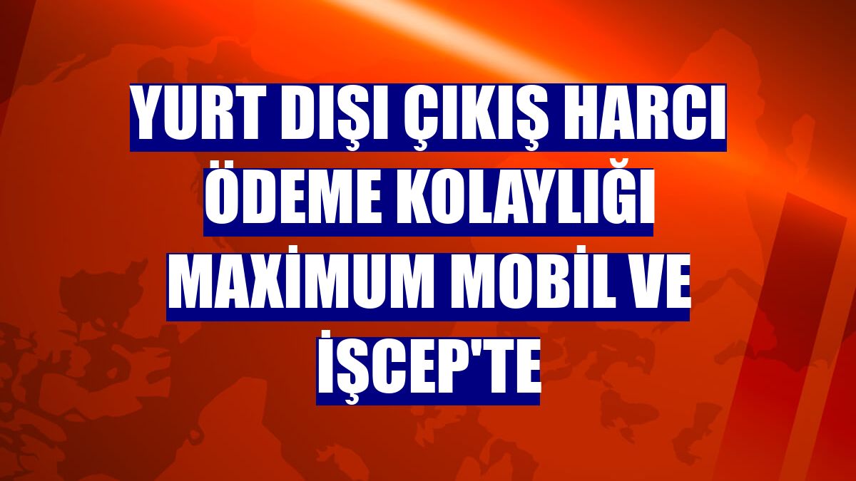 Yurt dışı çıkış harcı ödeme kolaylığı Maximum Mobil ve İşCep'te
