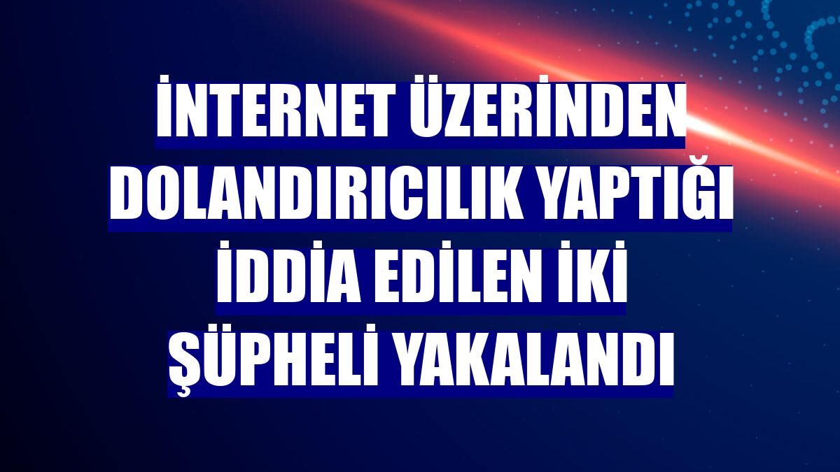 İnternet üzerinden dolandırıcılık yaptığı iddia edilen iki şüpheli yakalandı