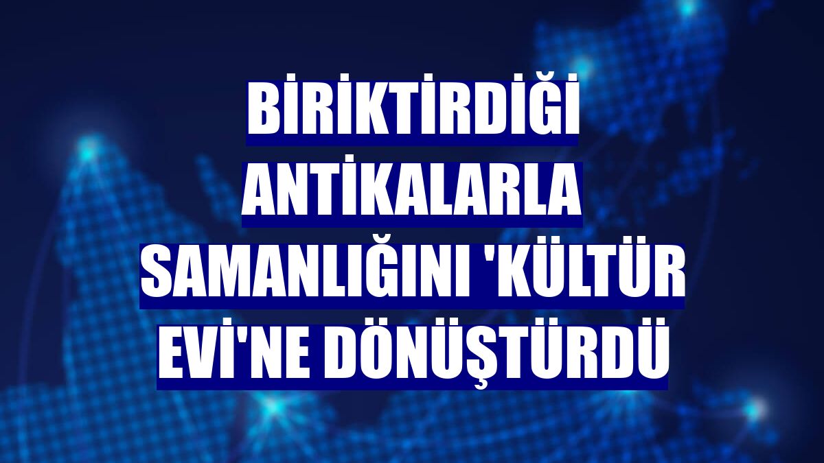 Biriktirdiği antikalarla samanlığını 'kültür evi'ne dönüştürdü