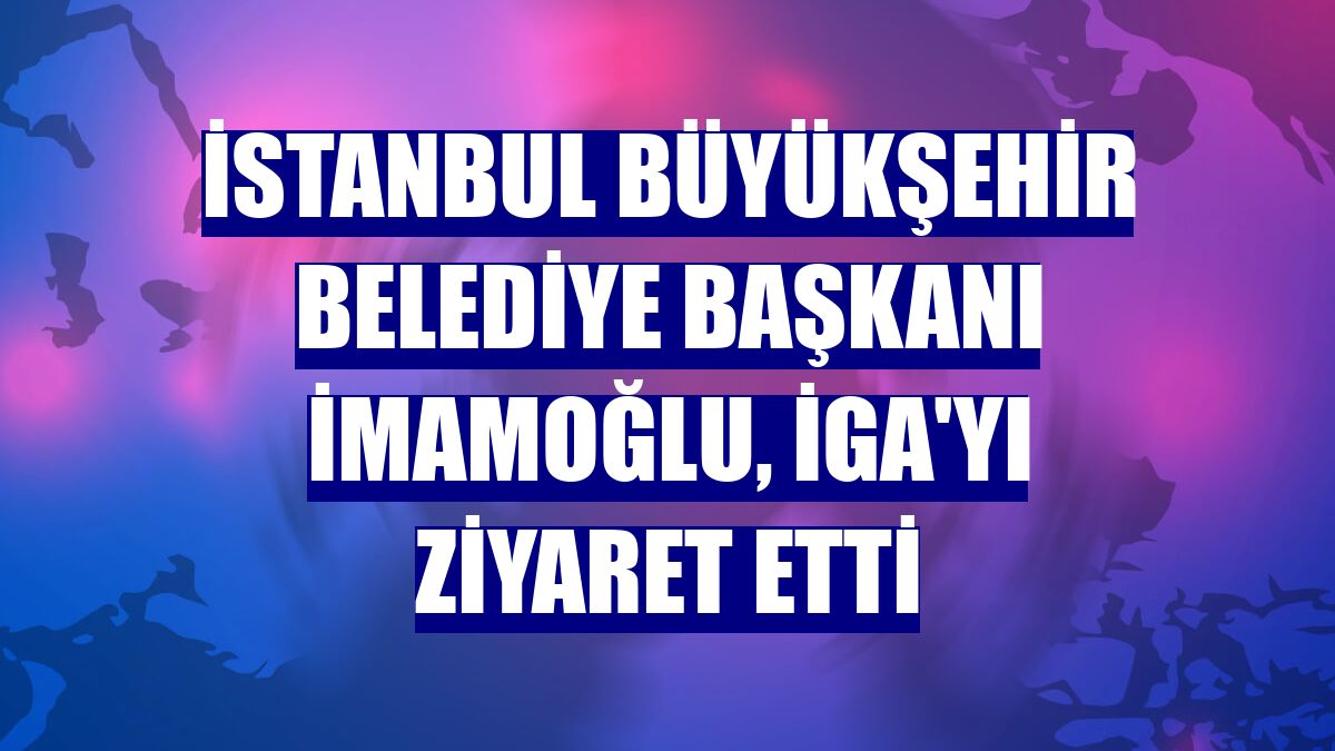 İstanbul Büyükşehir Belediye Başkanı İmamoğlu, İGA'yı ziyaret etti