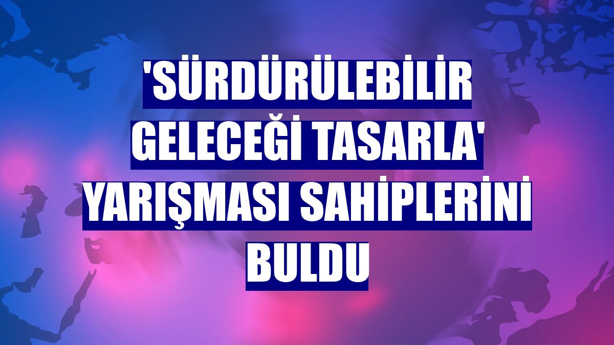 'Sürdürülebilir Geleceği Tasarla' yarışması sahiplerini buldu