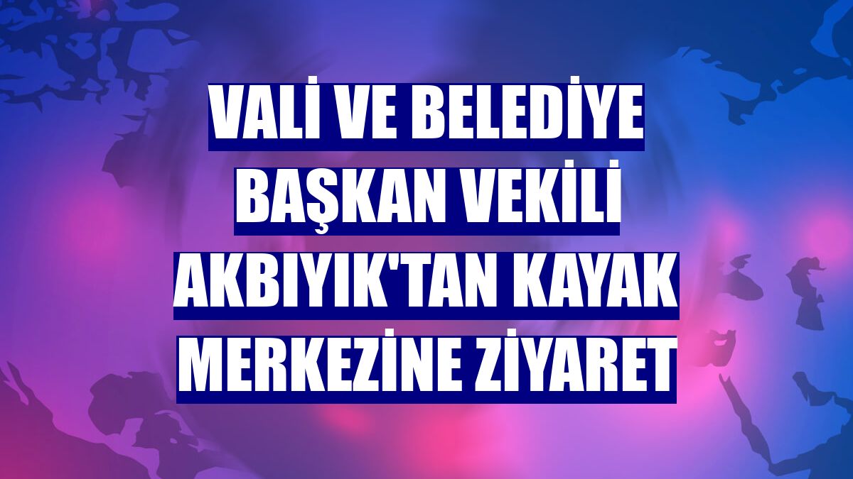 Vali ve Belediye Başkan Vekili Akbıyık'tan kayak merkezine ziyaret