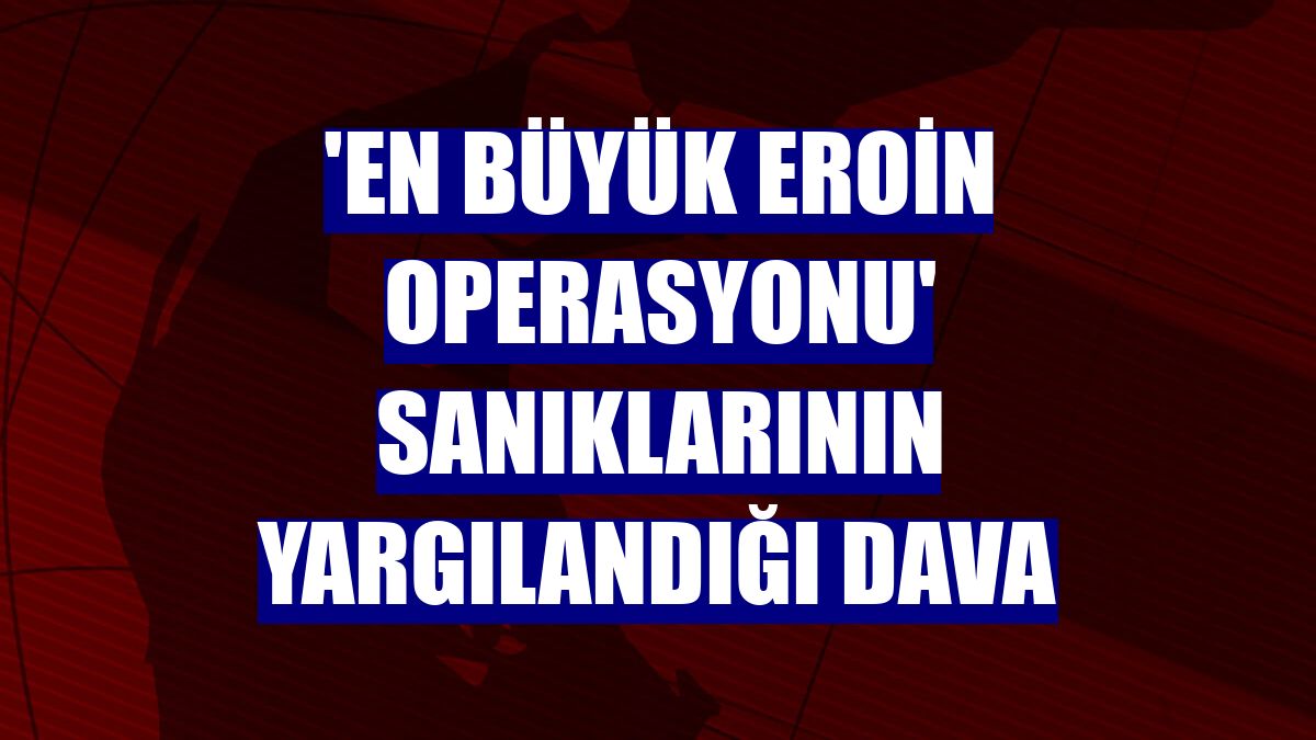 'En büyük eroin operasyonu' sanıklarının yargılandığı dava