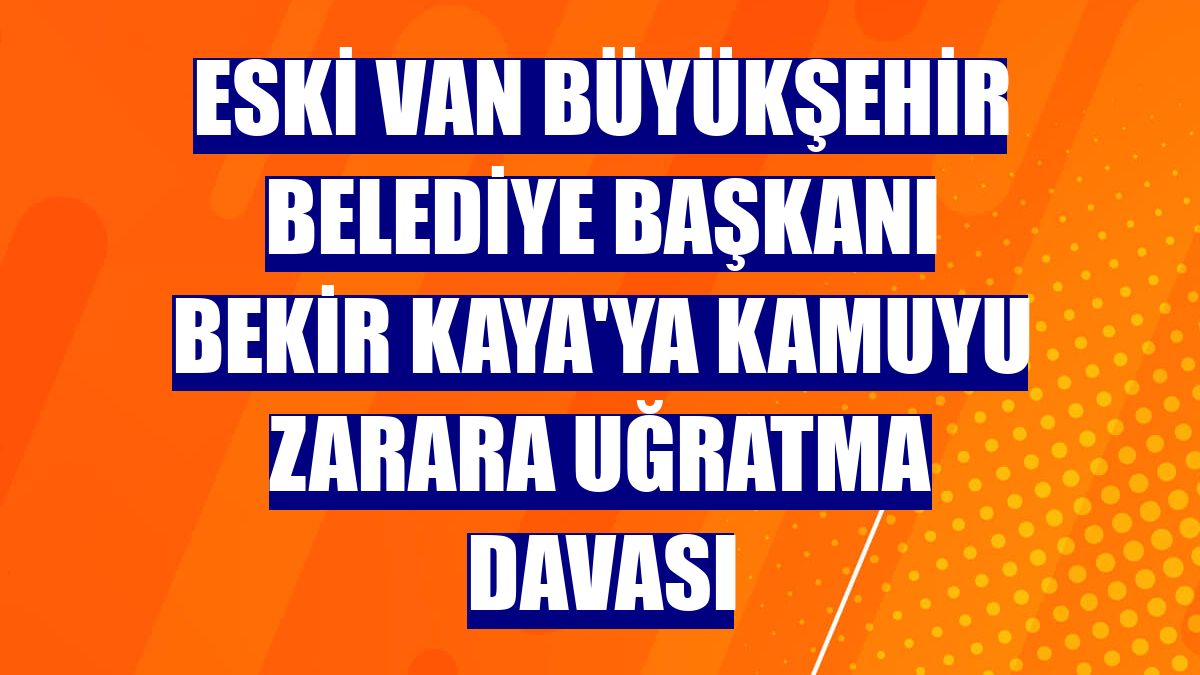 Eski Van Büyükşehir Belediye Başkanı Bekir Kaya'ya kamuyu zarara uğratma davası