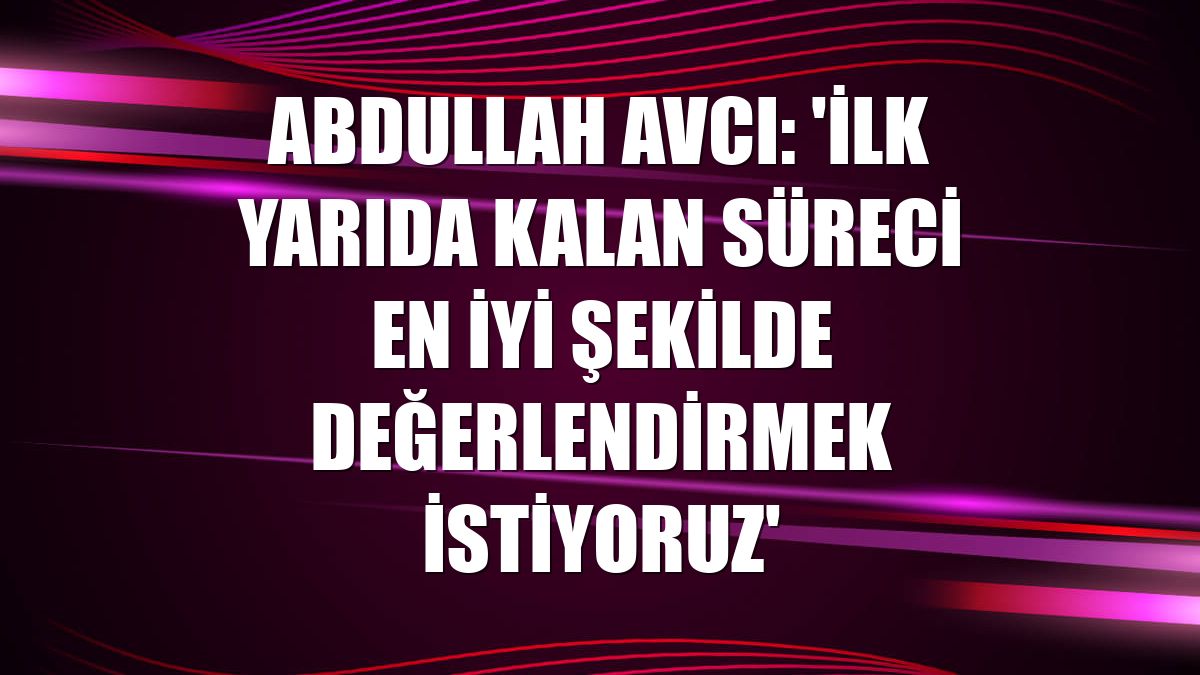 Abdullah Avcı: 'İlk yarıda kalan süreci en iyi şekilde değerlendirmek istiyoruz'
