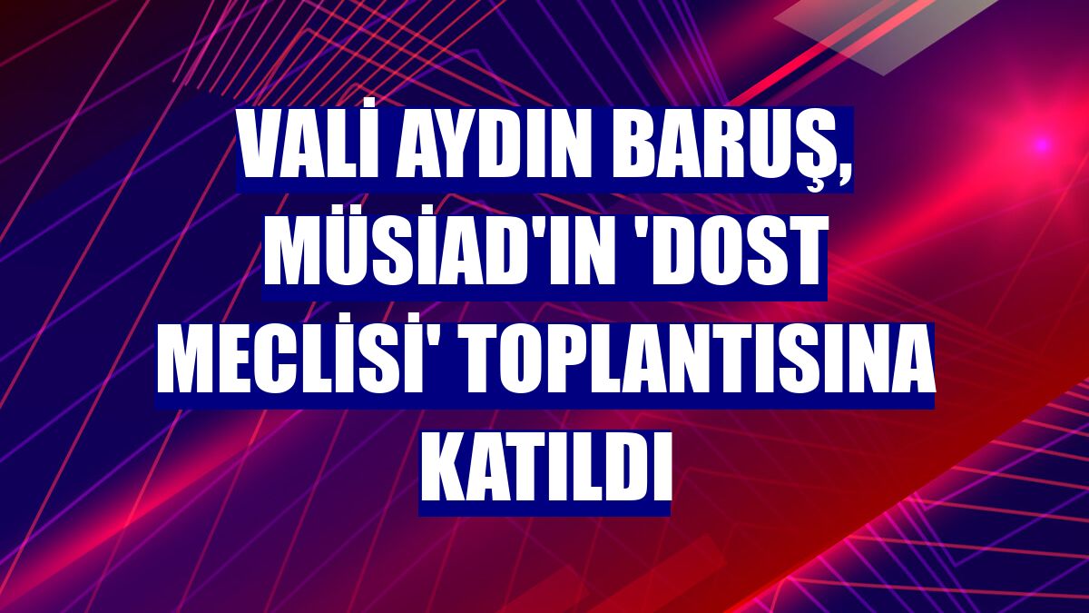 Vali Aydın Baruş, MÜSİAD'ın 'Dost Meclisi' toplantısına katıldı