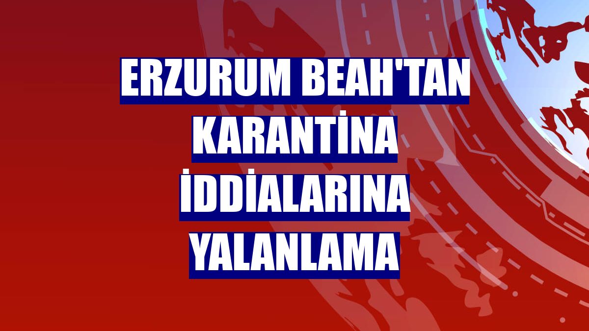 Erzurum BEAH'tan karantina iddialarına yalanlama