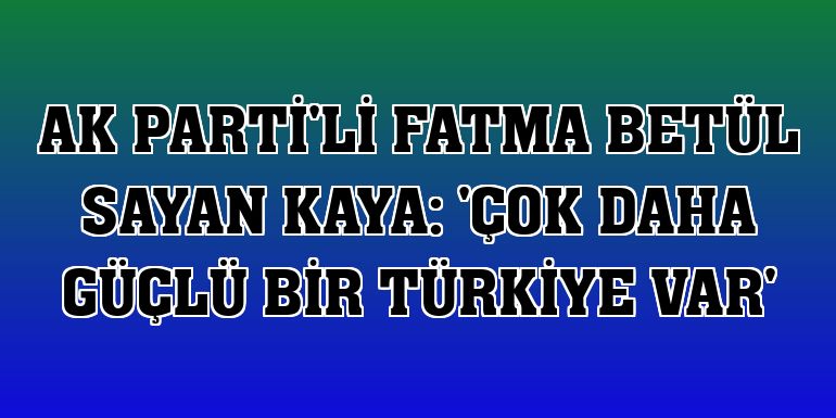 AK Parti'li Fatma Betül Sayan Kaya: 'Çok daha güçlü bir Türkiye var'
