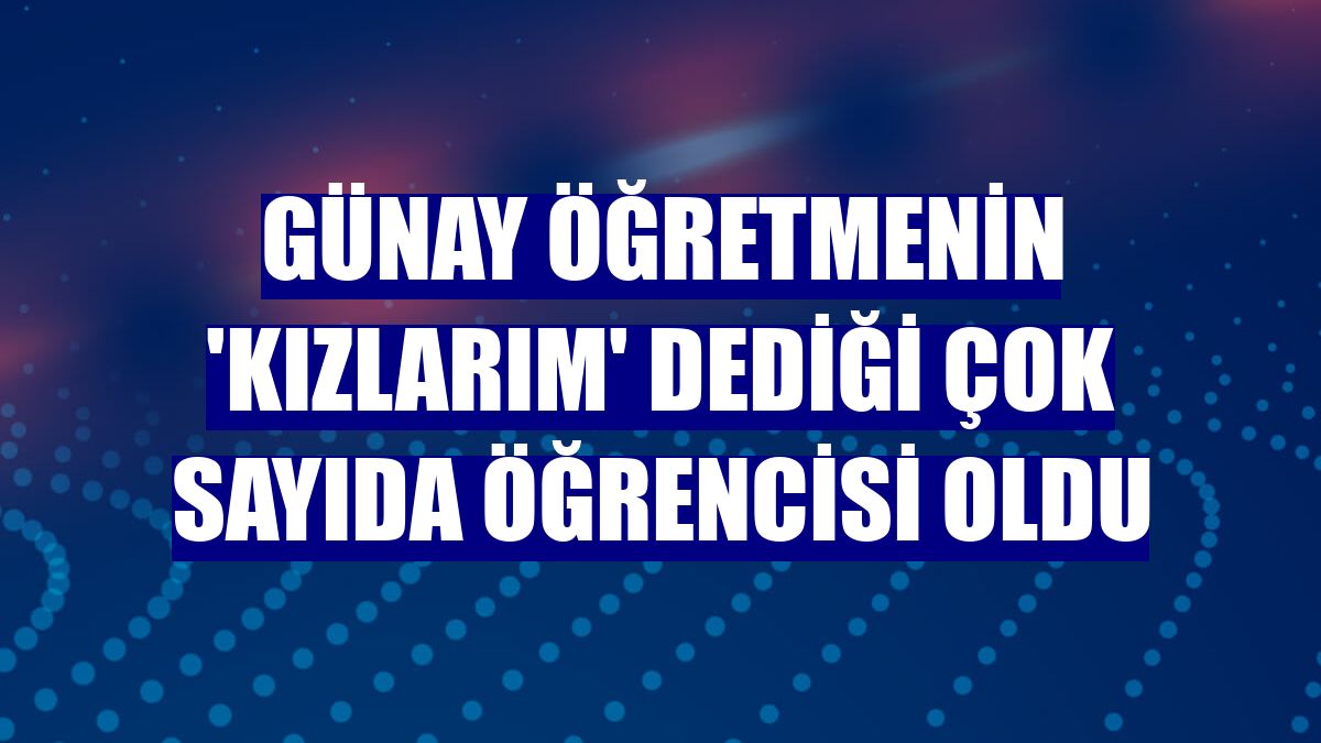 Günay öğretmenin 'kızlarım' dediği çok sayıda öğrencisi oldu