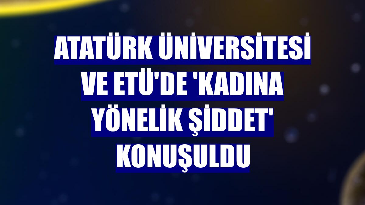 Atatürk Üniversitesi ve ETÜ'de 'Kadına Yönelik Şiddet' konuşuldu