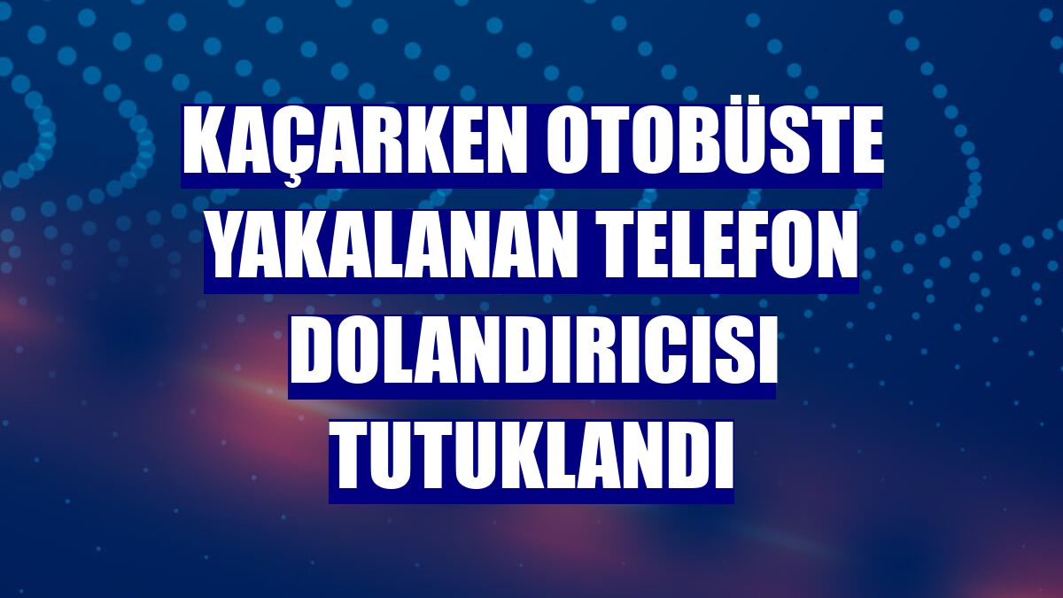 Kaçarken otobüste yakalanan telefon dolandırıcısı tutuklandı