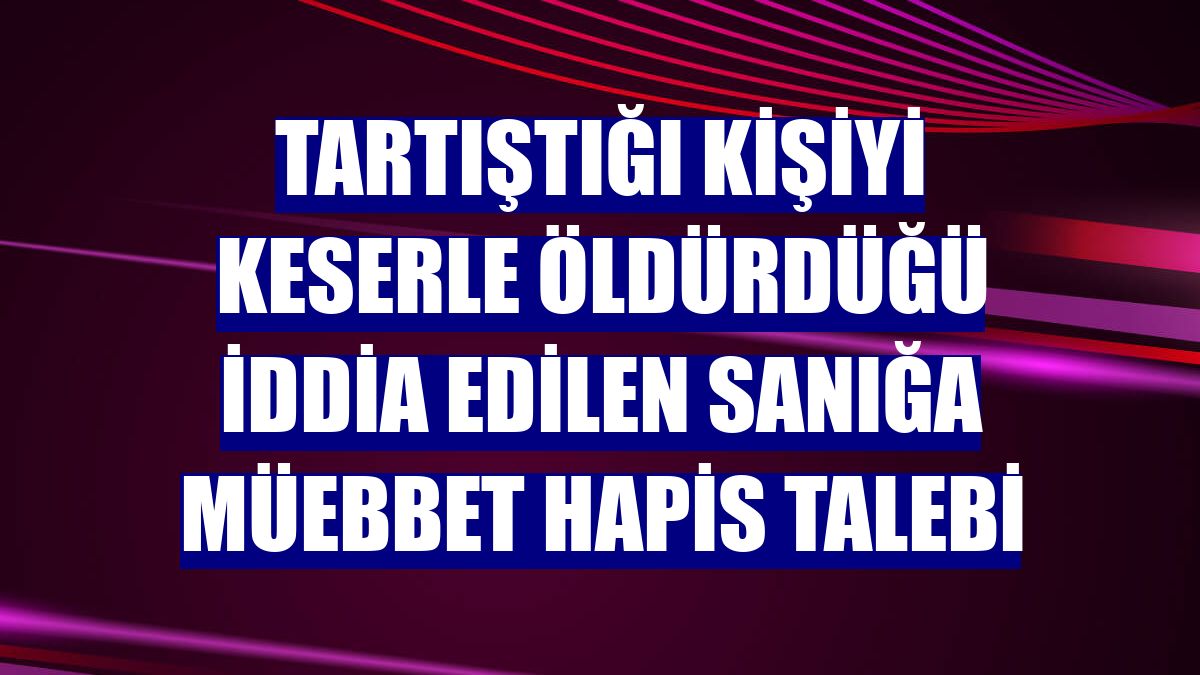 Tartıştığı kişiyi keserle öldürdüğü iddia edilen sanığa müebbet hapis talebi