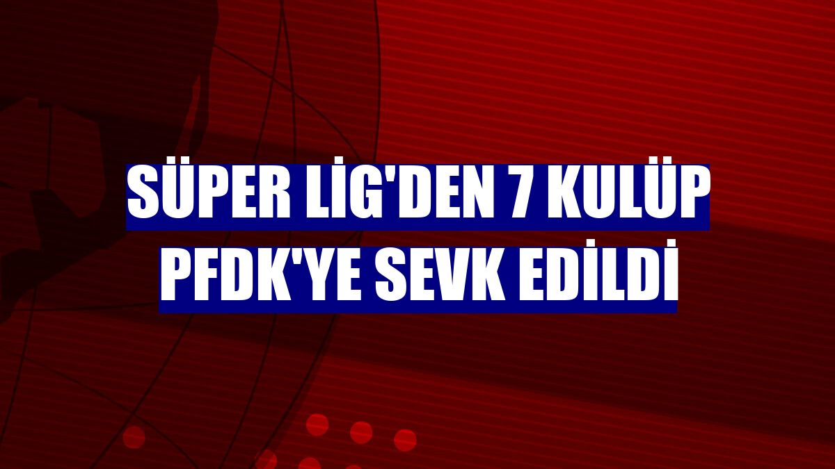 Süper Lig'den 7 kulüp PFDK'ye sevk edildi