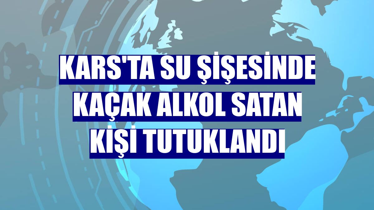 Kars'ta su şişesinde kaçak alkol satan kişi tutuklandı