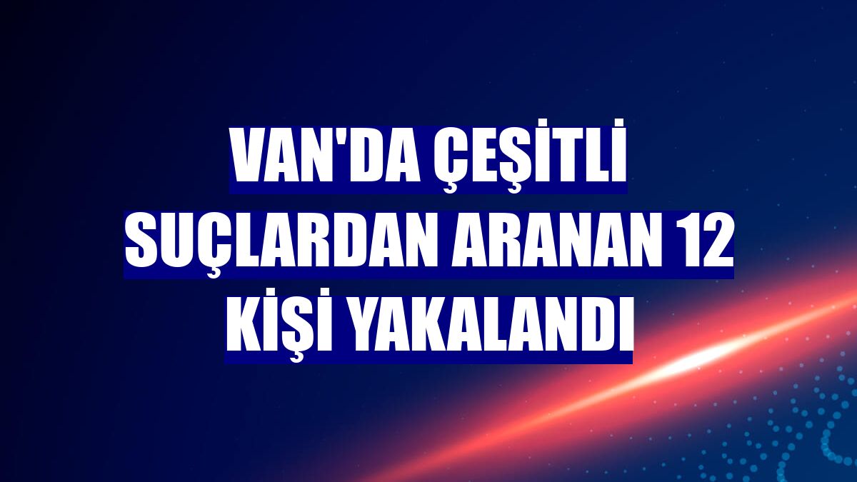 Van'da çeşitli suçlardan aranan 12 kişi yakalandı
