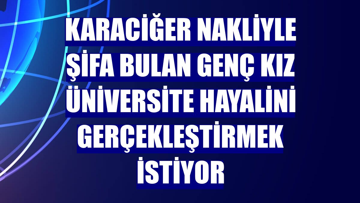 Karaciğer nakliyle şifa bulan genç kız üniversite hayalini gerçekleştirmek istiyor