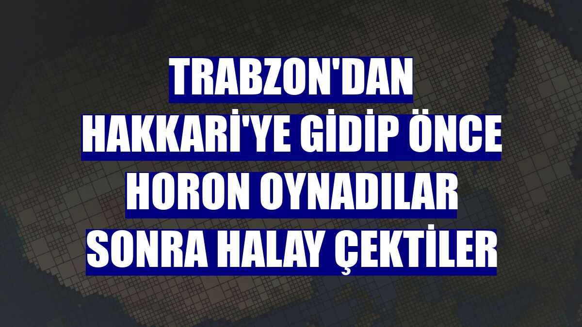 Trabzon'dan Hakkari'ye gidip önce horon oynadılar sonra halay çektiler
