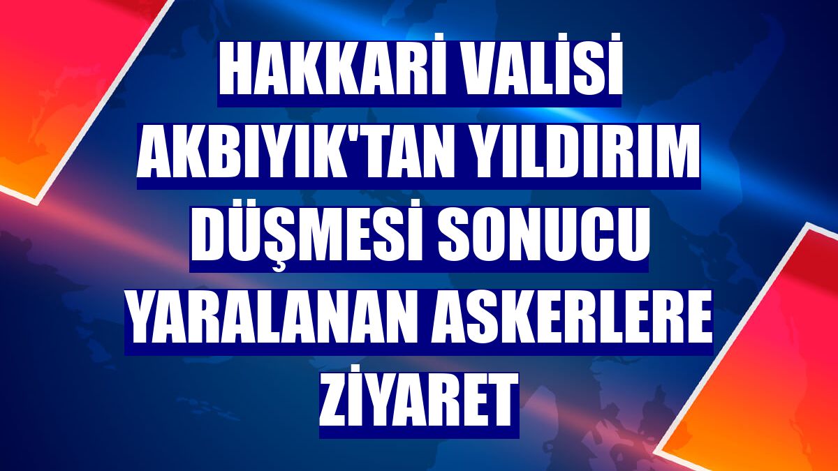 Hakkari Valisi Akbıyık'tan yıldırım düşmesi sonucu yaralanan askerlere ziyaret