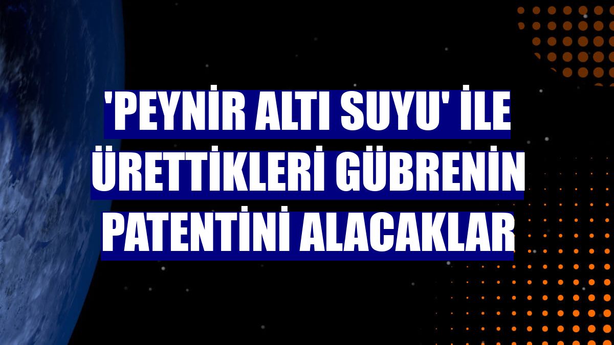'Peynir altı suyu' ile ürettikleri gübrenin patentini alacaklar
