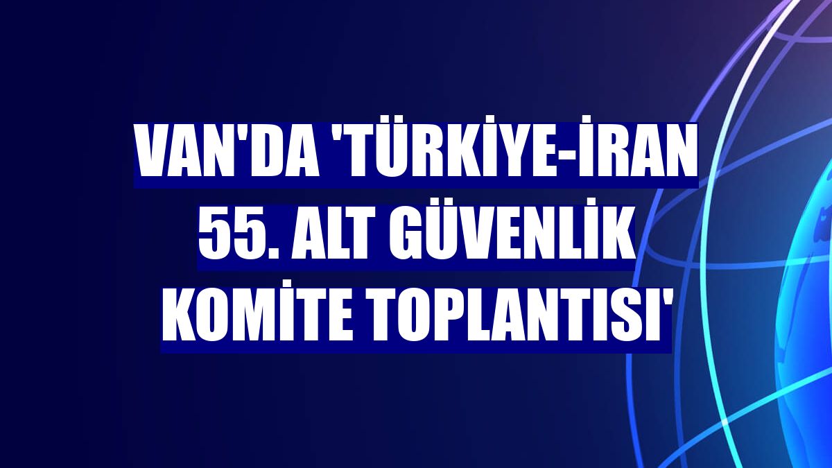 Van'da 'Türkiye-İran 55. Alt Güvenlik Komite Toplantısı'