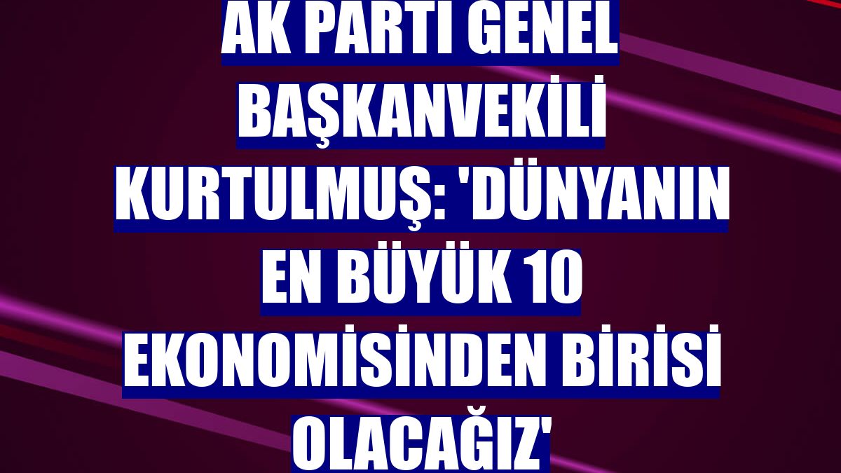 AK Parti Genel Başkanvekili Kurtulmuş: 'Dünyanın en büyük 10 ekonomisinden birisi olacağız'