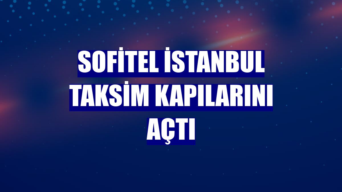 Sofitel İstanbul Taksim kapılarını açtı