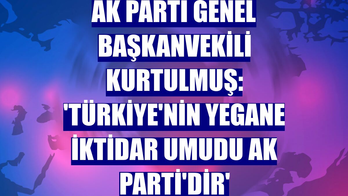 AK Parti Genel Başkanvekili Kurtulmuş: 'Türkiye'nin yegane iktidar umudu AK Parti'dir'