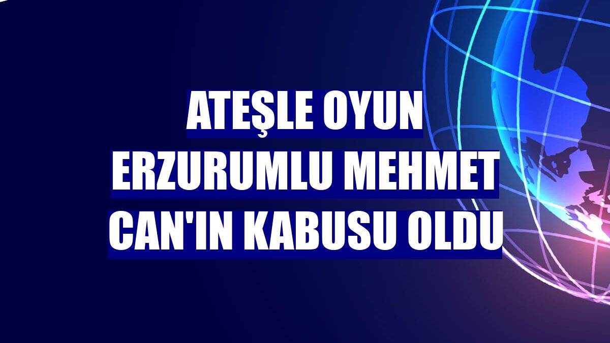Ateşle oyun Erzurumlu Mehmet Can'ın kabusu oldu