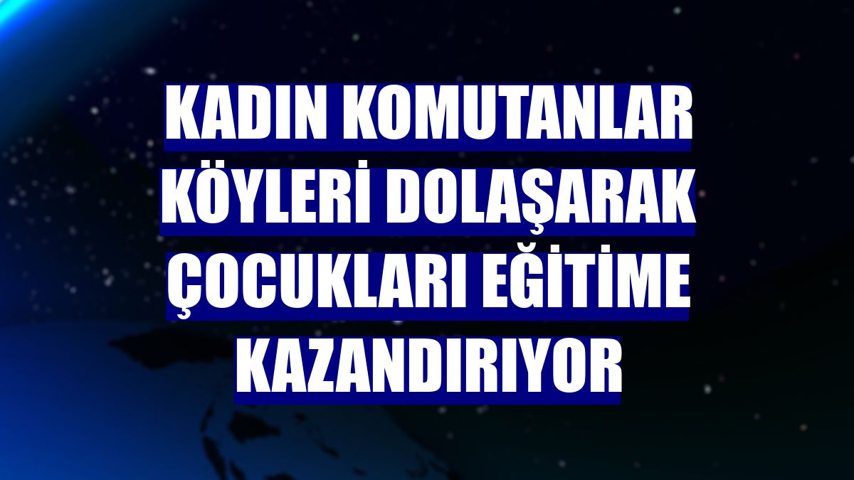 Kadın komutanlar köyleri dolaşarak çocukları eğitime kazandırıyor