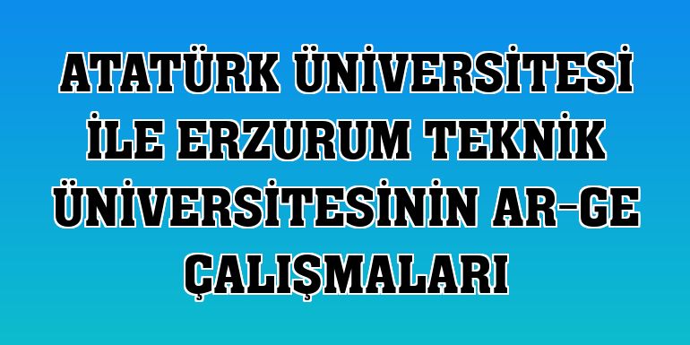 Atatürk Üniversitesi ile Erzurum Teknik üniversitesinin Ar-Ge çalışmaları